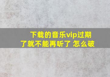 下载的音乐vip过期了就不能再听了 怎么破